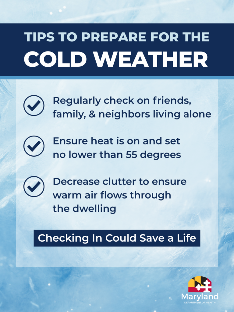 Tips to Prepare for the Cold Weather: Regularly check on friends, family and neighbors living alone. Ensure heat is on and set no lower than 55 degrees. Decrease clutter to ensure warm air flows through the dwelling. Checking in could save a life.